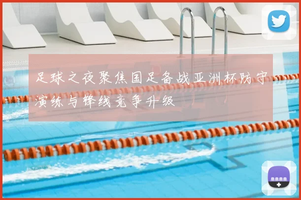 足球之夜聚焦国足备战亚洲杯防守演练与锋线竞争升级