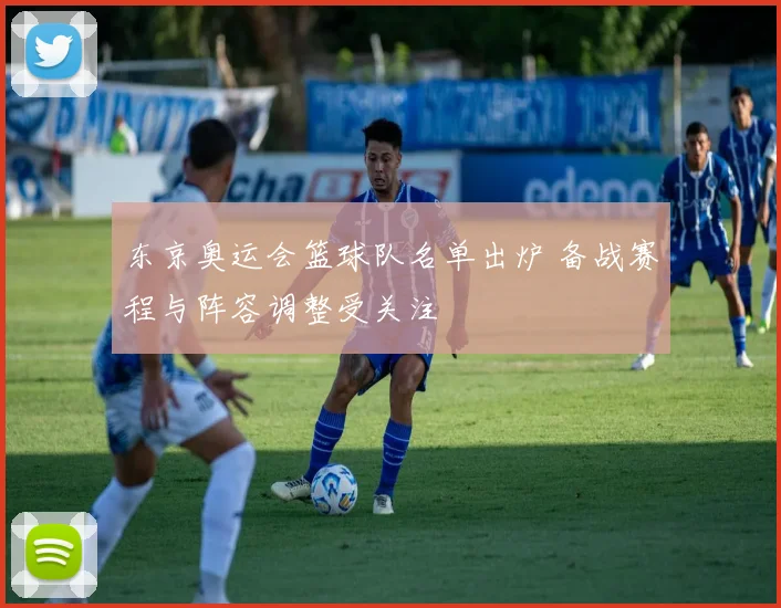 东京奥运会篮球队名单出炉 备战赛程与阵容调整受关注