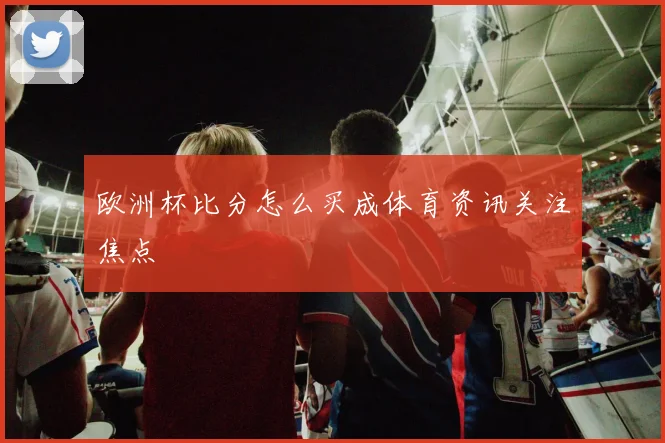 欧洲杯比分怎么买成体育资讯关注焦点