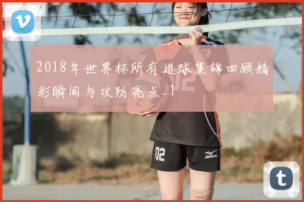 2018年世界杯所有进球集锦回顾精彩瞬间与攻防亮点_1