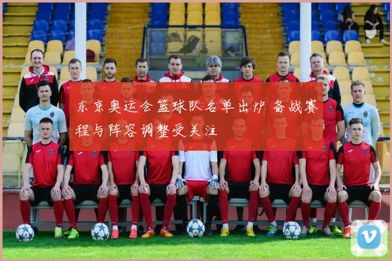 东京奥运会篮球队名单出炉 备战赛程与阵容调整受关注