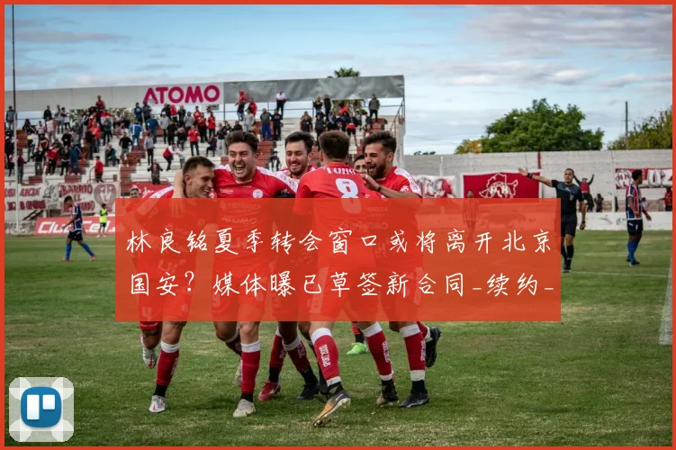 林良铭夏季转会窗口或将离开北京国安?媒体曝已草签新合同_续约_薪资_马永明