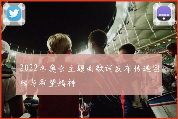 2022冬奥会主题曲歌词发布传递团结与希望精神