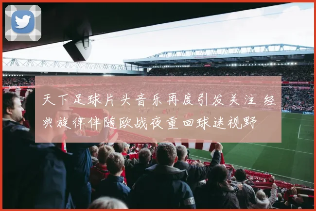 天下足球片头音乐再度引发关注 经典旋律伴随欧战夜重回球迷视野