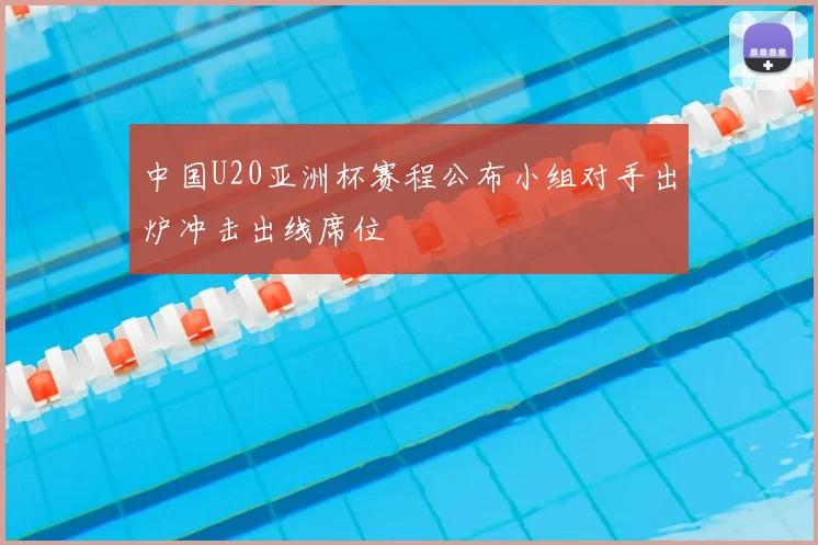 中国U20亚洲杯赛程公布小组对手出炉冲击出线席位