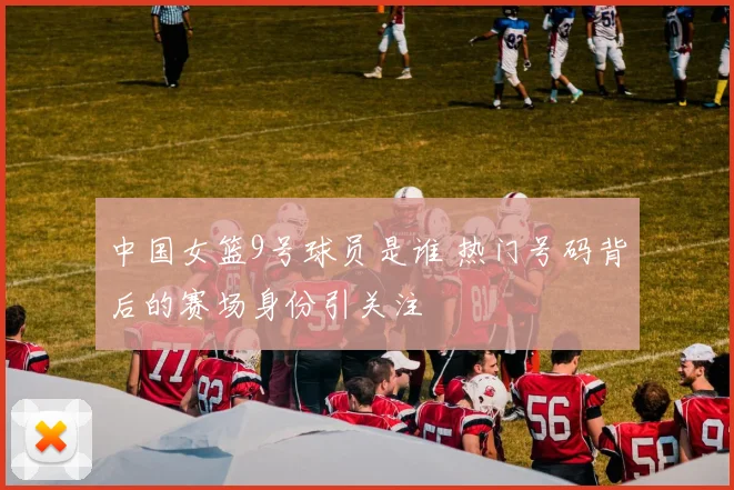 中国女篮9号球员是谁 热门号码背后的赛场身份引关注