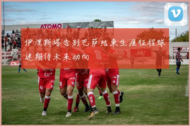 伊涅斯塔告别巴萨结束生涯征程球迷期待未来动向