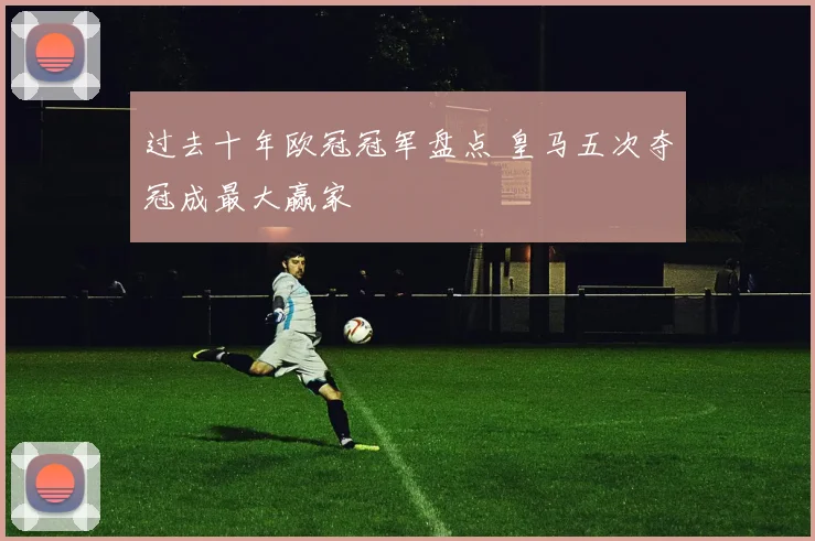 过去十年欧冠冠军盘点 皇马五次夺冠成最大赢家