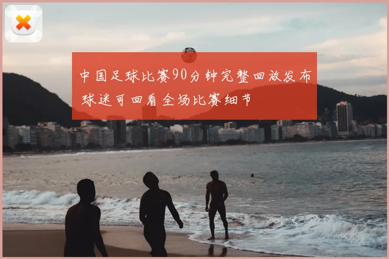 中国足球比赛90分钟完整回放发布 球迷可回看全场比赛细节