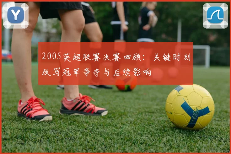 2005英超联赛决赛回顾：关键时刻改写冠军争夺与后续影响