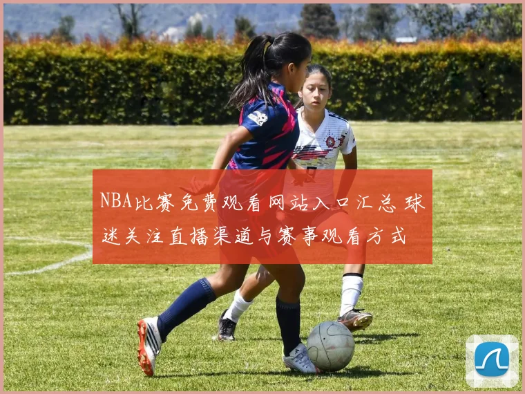 NBA比赛免费观看网站入口汇总 球迷关注直播渠道与赛事观看方式