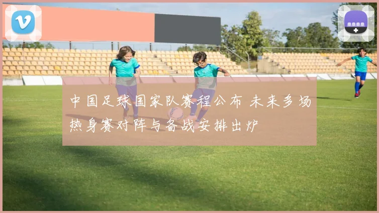 中国足球国家队赛程公布 未来多场热身赛对阵与备战安排出炉