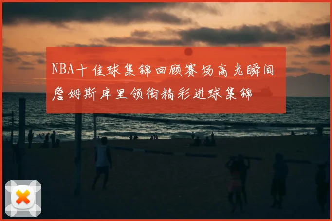 NBA十佳球集锦回顾赛场高光瞬间 詹姆斯库里领衔精彩进球集锦