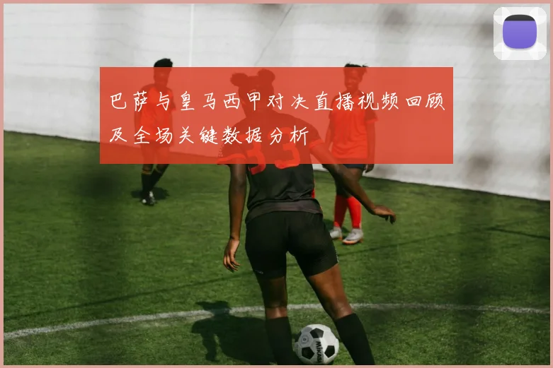 巴萨与皇马西甲对决直播视频回顾及全场关键数据分析