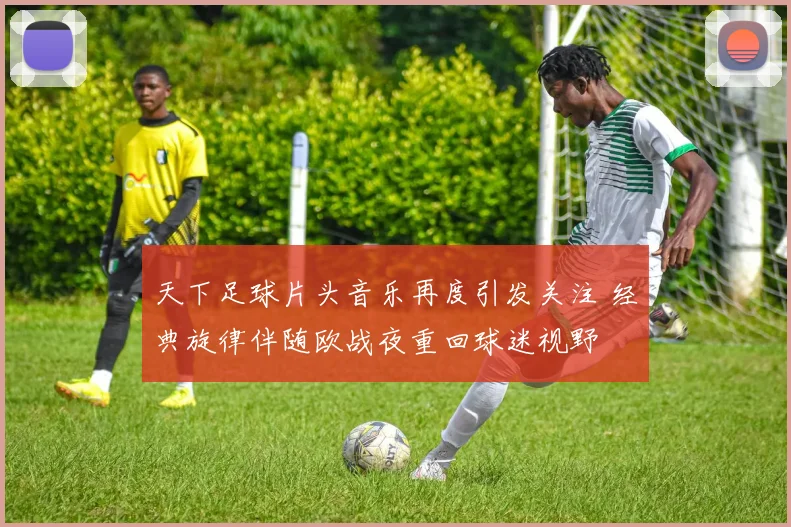 天下足球片头音乐再度引发关注 经典旋律伴随欧战夜重回球迷视野