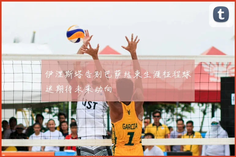 伊涅斯塔告别巴萨结束生涯征程球迷期待未来动向